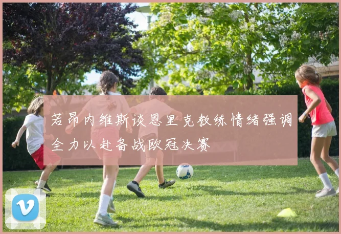 若昂内维斯谈恩里克教练情绪强调全力以赴备战欧冠决赛