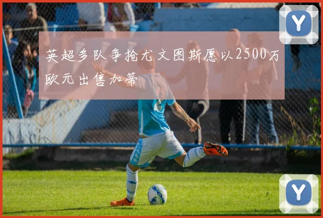 英超多队争抢尤文图斯愿以2500万欧元出售加蒂