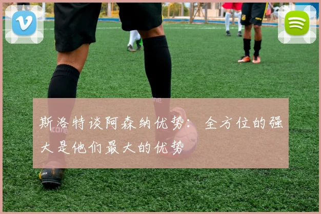 斯洛特谈阿森纳优势：全方位的强大是他们最大的优势