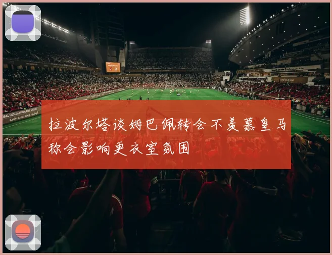拉波尔塔谈姆巴佩转会不羡慕皇马称会影响更衣室氛围