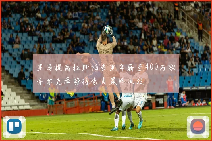 罗马提高拉斯帕多里年薪至400万欧齐尔克泽静待索肖最终决定