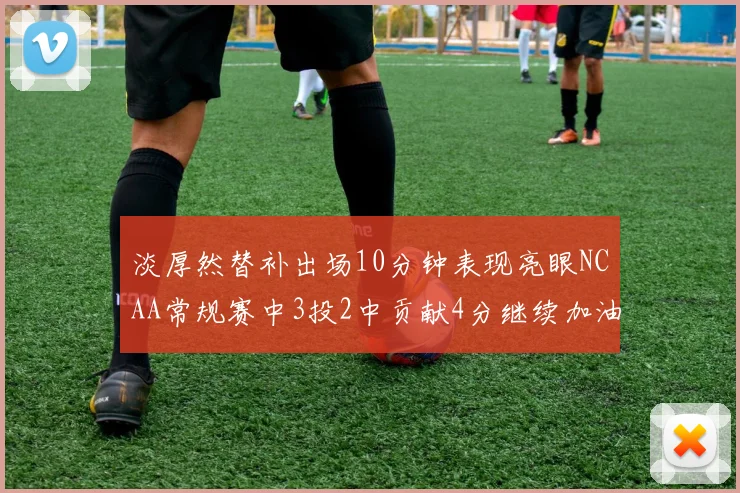 淡厚然替补出场10分钟表现亮眼NCAA常规赛中3投2中贡献4分继续加油