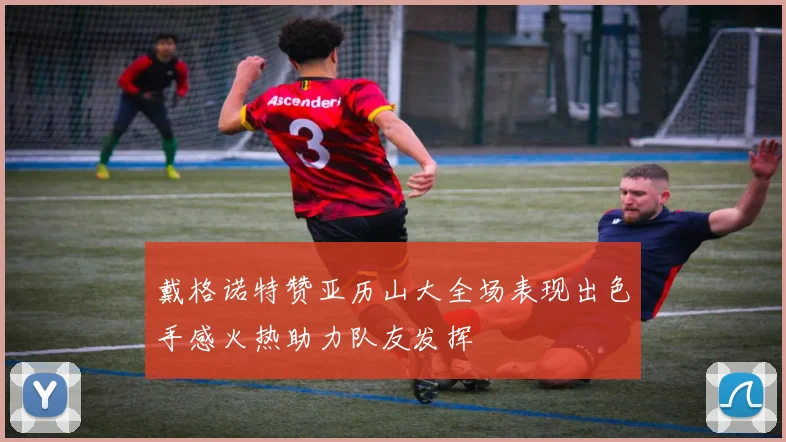 戴格诺特赞亚历山大全场表现出色手感火热助力队友发挥