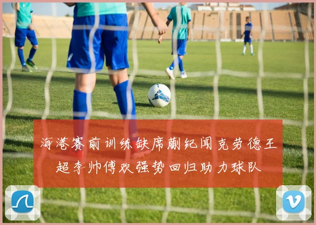 海港赛前训练缺席蒯纪闻克劳德王燊超李帅傅欢强势回归助力球队