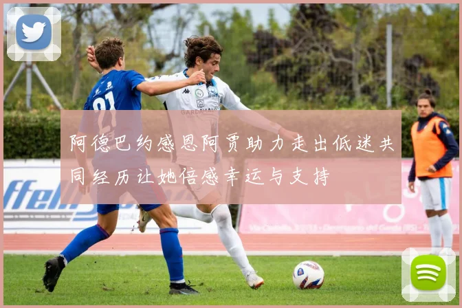 阿德巴约感恩阿贾助力走出低迷共同经历让她倍感幸运与支持