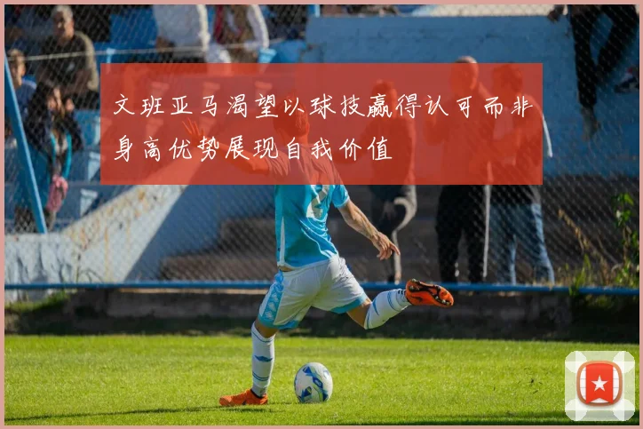 文班亚马渴望以球技赢得认可而非身高优势展现自我价值