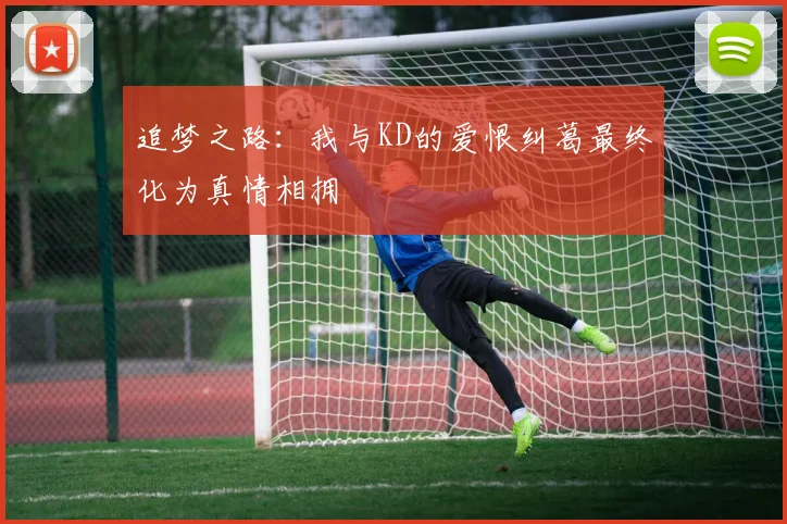 追梦之路：我与KD的爱恨纠葛最终化为真情相拥