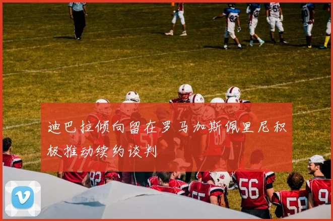 迪巴拉倾向留在罗马加斯佩里尼积极推动续约谈判