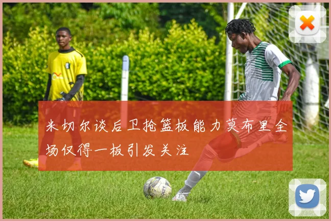 米切尔谈后卫抢篮板能力莫布里全场仅得一板引发关注