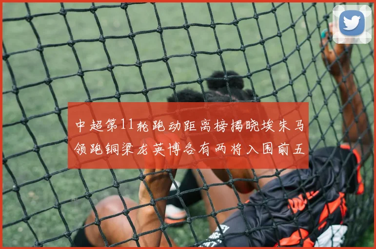 中超第11轮跑动距离榜揭晓埃朱马领跑铜梁龙英博各有两将入围前五