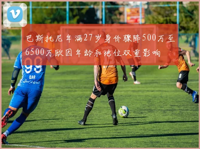 巴斯托尼年满27岁身价骤降500万至6500万欧因年龄和地位双重影响