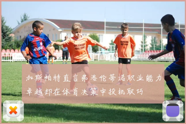 加斯帕特直言弗洛伦蒂诺职业能力卓越却在体育决策中投机取巧